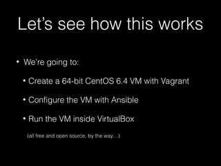 Let’s see how this works
•

We’re going to:
•

Create a 64-bit CentOS 6.4 VM with Vagrant

•

Configure the VM with Ansible

•

Run the VM inside VirtualBox
(all free and open source, by the way…)

 