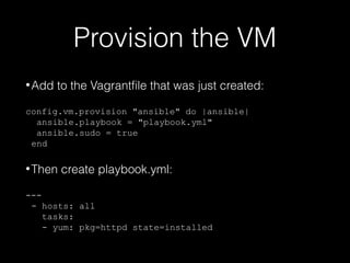 Provision the VM
• Add

to the Vagrantfile that was just created:

config.vm.provision "ansible" do |ansible|
ansible.playbook = "playbook.yml"
ansible.sudo = true
end

• Then

create playbook.yml:

--- hosts: all
tasks:
- yum: pkg=httpd state=installed

 