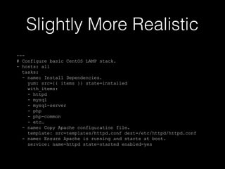 Slightly More Realistic
--# Configure basic CentOS LAMP stack.
- hosts: all
tasks:
- name: Install Dependencies.
yum: src={{ items }} state=installed
with_items:
- httpd
- mysql
- mysql-server
- php
- php-common
- etc…
- name: Copy Apache configuration file.
template: src=templates/httpd.conf dest=/etc/httpd/httpd.conf
- name: Ensure Apache is running and starts at boot.
service: name=httpd state=started enabled=yes

 