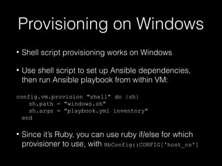 Provisioning on Windows
•

Shell script provisioning works on Windows

•

Use shell script to set up Ansible dependencies,
then run Ansible playbook from within VM:

config.vm.provision "shell" do |sh|
sh.path = "windows.sh"
sh.args = "playbook.yml inventory"
end
•

Since it’s Ruby, you can use ruby if/else for which
provisioner to use, with RbConfig::CONFIG['host_os']

 
