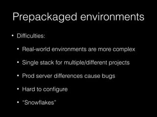 Prepackaged environments
•

Difficulties:
•

Real-world environments are more complex

•

Single stack for multiple/different projects

•

Prod server differences cause bugs

•

Hard to configure

•

“Snowflakes”

 