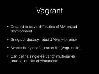 Vagrant
•

Created to solve difficulties of VM-based
development

•

Bring up, destroy, rebuild VMs with ease

•

Simple Ruby configuration file (Vagrantfile)

•

Can define single-server or multi-server
production-like environments

 