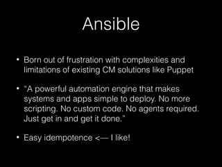 Ansible
•

Born out of frustration with complexities and
limitations of existing CM solutions like Puppet

•

“A powerful automation engine that makes
systems and apps simple to deploy. No more
scripting. No custom code. No agents required.
Just get in and get it done.”

•

Easy idempotence <— I like!

 