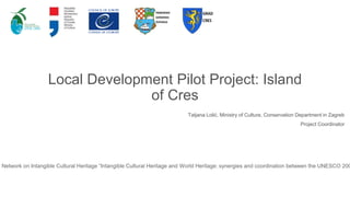 Local Development Pilot Project: Island
of Cres
Tatjana Lolić, Ministry of Culture, Conservation Department in Zagreb
Project Coordinator
s Network on Intangible Cultural Heritage “Intangible Cultural Heritage and World Heritage: synergies and coordination between the UNESCO 200
 