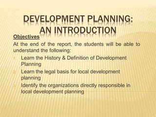 DEVELOPMENT PLANNING:
AN INTRODUCTION
Objectives
At the end of the report, the students will be able to
understand the following:
1. Learn the History & Definition of Development
Planning
2. Learn the legal basis for local development
planning
3. Identify the organizations directly responsible in
local development planning
 