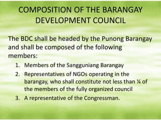COMPOSITION OF THE BARANGAY
DEVELOPMENT COUNCIL
The BDC shall be headed by the Punong Barangay
and shall be composed of the following
members:
1. Members of the Sangguniang Barangay
2. Representatives of NGOs operating in the
barangay, who shall constitute not less than ¼ of
the members of the fully organized council
3. A representative of the Congressman.
 