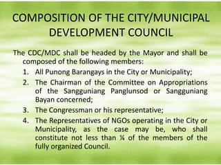COMPOSITION OF THE CITY/MUNICIPAL
DEVELOPMENT COUNCIL
The CDC/MDC shall be headed by the Mayor and shall be
composed of the following members:
1. All Punong Barangays in the City or Municipality;
2. The Chairman of the Committee on Appropriations
of the Sangguniang Panglunsod or Sangguniang
Bayan concerned;
3. The Congressman or his representative;
4. The Representatives of NGOs operating in the City or
Municipality, as the case may be, who shall
constitute not less than ¼ of the members of the
fully organized Council.
 
