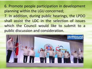6. Promote people participation in development
planning within the LGU concerned;
7. In addition, during public hearings, the LPDO
shall assist the LDC in the selection of issues
which the Council would like to submit to a
public discussion and consideration.
 