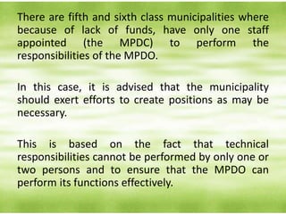 There are fifth and sixth class municipalities where
because of lack of funds, have only one staff
appointed (the MPDC) to perform the
responsibilities of the MPDO.
In this case, it is advised that the municipality
should exert efforts to create positions as may be
necessary.
This is based on the fact that technical
responsibilities cannot be performed by only one or
two persons and to ensure that the MPDO can
perform its functions effectively.
 