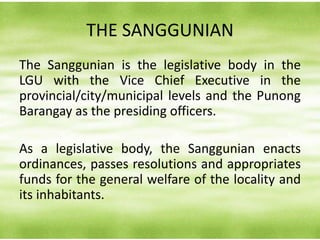 THE SANGGUNIAN
The Sanggunian is the legislative body in the
LGU with the Vice Chief Executive in the
provincial/city/municipal levels and the Punong
Barangay as the presiding officers.
As a legislative body, the Sanggunian enacts
ordinances, passes resolutions and appropriates
funds for the general welfare of the locality and
its inhabitants.
 