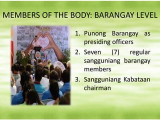 MEMBERS OF THE BODY: BARANGAY LEVEL
1. Punong Barangay as
presiding officers
2. Seven (7) regular
sangguniang barangay
members
3. Sangguniang Kabataan
chairman
 