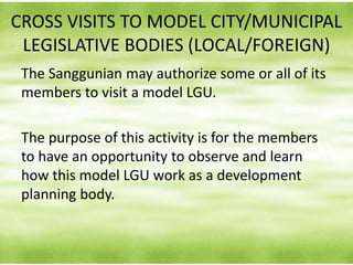 CROSS VISITS TO MODEL CITY/MUNICIPAL
LEGISLATIVE BODIES (LOCAL/FOREIGN)
The Sanggunian may authorize some or all of its
members to visit a model LGU.
The purpose of this activity is for the members
to have an opportunity to observe and learn
how this model LGU work as a development
planning body.
 