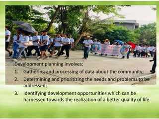 PROCESS OF DEVELOPMENT PLANNING
Development planning involves:
1. Gathering and processing of data about the community;
2. Determining and prioritizing the needs and problems to be
addressed;
3. Identifying development opportunities which can be
harnessed towards the realization of a better quality of life.
 