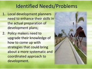 Identified Needs/Problems
1. Local development planners
need to enhance their skills in
the actual preparation of
development plans;
2. Policy makers need to
upgrade their knowledge of
how to come up with
strategies that could bring
about a more systematic and
coordinated approach to
development.
 