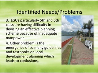 Identified Needs/Problems
3. LGUs particularly 5th and 6th
class are having difficulty in
devising an effective planning
scheme because of inadequate
manpower.
4. Other problem is the
emergence of so many guidelines
and textbooks on local
development planning which
leads to confusions.
 