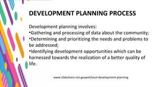 DEVELOPMENT PLANNING PROCESS
Development planning involves:
•Gathering and processing of data about the community;
•Determining and prioritizing the needs and problems to
be addressed;
•Identifying development opportunities which can be
harnessed towards the realization of a better quality of
life.
www.slideshare.net.geopet/local-development-planning
 