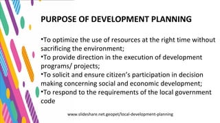 PURPOSE OF DEVELOPMENT PLANNING
•To optimize the use of resources at the right time without
sacrificing the environment;
•To provide direction in the execution of development
programs/ projects;
•To solicit and ensure citizen’s participation in decision
making concerning social and economic development;
•To respond to the requirements of the local government
code
www.slideshare.net.geopet/local-development-planning
 