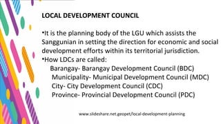 www.slideshare.net.geopet/local-development-planning
LOCAL DEVELOPMENT COUNCIL
•It is the planning body of the LGU which assists the
Sanggunian in setting the direction for economic and social
development efforts within its territorial jurisdiction.
•How LDCs are called:
Barangay- Barangay Development Council (BDC)
Municipality- Municipal Development Council (MDC)
City- City Development Council (CDC)
Province- Provincial Development Council (PDC)
 