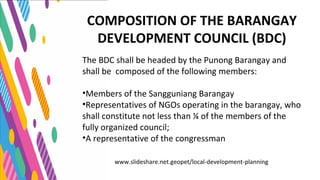 www.slideshare.net.geopet/local-development-planning
COMPOSITION OF THE BARANGAY
DEVELOPMENT COUNCIL (BDC)
The BDC shall be headed by the Punong Barangay and
shall be composed of the following members:
•Members of the Sangguniang Barangay
•Representatives of NGOs operating in the barangay, who
shall constitute not less than ¼ of the members of the
fully organized council;
•A representative of the congressman
 
