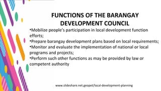 www.slideshare.net.geopet/local-development-planning
FUNCTIONS OF THE BARANGAY
DEVELOPMENT COUNCIL
•Mobilize people’s participation in local development function
efforts;
•Prepare barangay development plans based on local requirements;
•Monitor and evaluate the implementation of national or local
programs and projects;
•Perform such other functions as may be provided by law or
competent authority
 