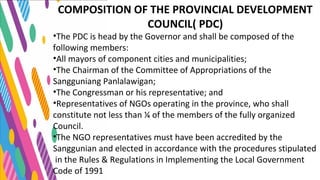 COMPOSITION OF THE PROVINCIAL DEVELOPMENT
COUNCIL( PDC)
•The PDC is head by the Governor and shall be composed of the
following members:
•All mayors of component cities and municipalities;
•The Chairman of the Committee of Appropriations of the
Sangguniang Panlalawigan;
•The Congressman or his representative; and
•Representatives of NGOs operating in the province, who shall
constitute not less than ¼ of the members of the fully organized
Council.
•The NGO representatives must have been accredited by the
Sanggunian and elected in accordance with the procedures stipulated
in the Rules & Regulations in Implementing the Local Government
Code of 1991
 