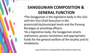 www.slideshare.net.geopet/local-development-planning
SANGGUNIAN COMPOSITION &
GENERAL FUNCTION
•The Sanggunian is the legislative body in the LGU
with the Vice Chief Executive in the
provincial/city/municipal levels and the Punong
Barangay as presiding officers.
•As a legislative body, the Sanggunian enacts
ordinances, passes resolutions and appropriates
funds for the general welfare of the locality and its
inhabitants.
 