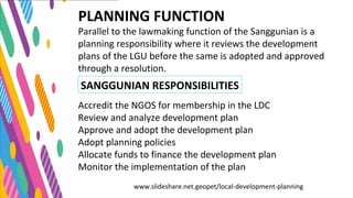 PLANNING FUNCTION
Parallel to the lawmaking function of the Sanggunian is a
planning responsibility where it reviews the development
plans of the LGU before the same is adopted and approved
through a resolution.
Accredit the NGOS for membership in the LDC
Review and analyze development plan
Approve and adopt the development plan
Adopt planning policies
Allocate funds to finance the development plan
Monitor the implementation of the plan
www.slideshare.net.geopet/local-development-planning
SANGGUNIAN RESPONSIBILITIES
 