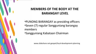 www.slideshare.net.geopet/local-development-planning
MEMBERS OF THE BODY AT THE
BARANGAY LEVEL
•PUNONG BARANGAY as presiding officers
•Seven (7) regular Sangguniang barangay
members
•Sangguniang Kabataan Chairman
 