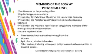 www.slideshare.net.geopet/local-development-planning
MEMBERS OF THE BODY AT
PROVINCIAL LEVEL
•Vice Governor as the presiding officer
•Regular Sanggunian members
•President of City/Municipal Chapter of the Liga ng mga Barangay
•President of the Panlalawigang Pederasyon ng mga Sangguniang
Kabataan
•President of the Provincial Federation of Sangguniang members of the
municipality and component cities
•Sectoral representatives
• Three sectoral representatives coming from the:
- Women
- Agricultural or industrial workers
- Other sectors, including urban poor, indigenous cultural communities or
disabled persons
 