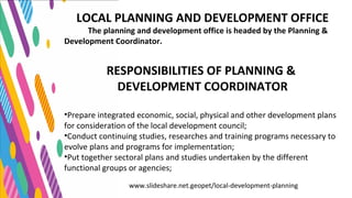 www.slideshare.net.geopet/local-development-planning
LOCAL PLANNING AND DEVELOPMENT OFFICE
The planning and development office is headed by the Planning &
Development Coordinator.
RESPONSIBILITIES OF PLANNING &
DEVELOPMENT COORDINATOR
•Prepare integrated economic, social, physical and other development plans
for consideration of the local development council;
•Conduct continuing studies, researches and training programs necessary to
evolve plans and programs for implementation;
•Put together sectoral plans and studies undertaken by the different
functional groups or agencies;
 