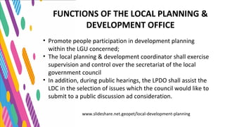 www.slideshare.net.geopet/local-development-planning
• Promote people participation in development planning
within the LGU concerned;
• The local planning & development coordinator shall exercise
supervision and control over the secretariat of the local
government council
• In addition, during public hearings, the LPDO shall assist the
LDC in the selection of issues which the council would like to
submit to a public discussion ad consideration.
FUNCTIONS OF THE LOCAL PLANNING &
DEVELOPMENT OFFICE
 