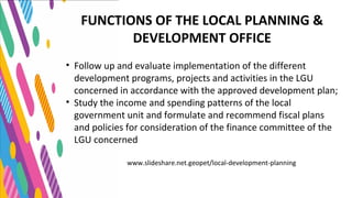 www.slideshare.net.geopet/local-development-planning
FUNCTIONS OF THE LOCAL PLANNING &
DEVELOPMENT OFFICE
• Follow up and evaluate implementation of the different
development programs, projects and activities in the LGU
concerned in accordance with the approved development plan;
• Study the income and spending patterns of the local
government unit and formulate and recommend fiscal plans
and policies for consideration of the finance committee of the
LGU concerned
 