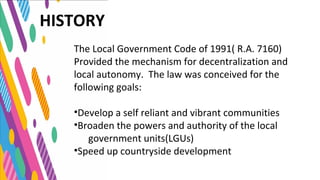 The Local Government Code of 1991( R.A. 7160)
Provided the mechanism for decentralization and
local autonomy. The law was conceived for the
following goals:
•Develop a self reliant and vibrant communities
•Broaden the powers and authority of the local
government units(LGUs)
•Speed up countryside development
HISTORY
 