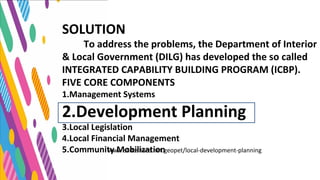 SOLUTION
To address the problems, the Department of Interior
& Local Government (DILG) has developed the so called
INTEGRATED CAPABILITY BUILDING PROGRAM (ICBP).
FIVE CORE COMPONENTS
1.Management Systems
2.Development Planning
3.Local Legislation
4.Local Financial Management
5.Community Mobilizationwww.slideshare.net.geopet/local-development-planning
 