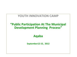 YOUTH INNOVATION CAMP

“Public Participation At The Municipal
  Development Planning Process”

                Aqaba

           September12-15, 2012
 