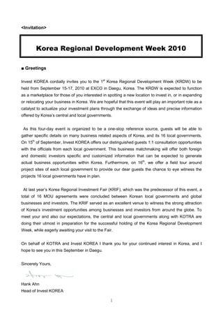 <Invitation>



        Korea Regional Development Week 2010

■ Greetings

Invest KOREA cordially invites you to the 1st Korea Regional Development Week (KRDW) to be
held from September 15-17, 2010 at EXCO in Daegu, Korea. The KRDW is expected to function
as a marketplace for those of you interested in spotting a new location to invest in, or in expanding
or relocating your business in Korea. We are hopeful that this event will play an important role as a
catalyst to actualize your investment plans through the exchange of ideas and precise information
offered by Korea’s central and local governments.


 As this four-day event is organized to be a one-stop reference source, guests will be able to
gather specific details on many business related aspects of Korea, and its 16 local governments.
On 15th of September, Invest KOREA offers our distinguished guests 1:1 consultation opportunities
with the officials from each local government. This business matchmaking will offer both foreign
and domestic investors specific and customized information that can be expected to generate
actual business opportunities within Korea. Furthermore, on 16th, we offer a field tour around
project sites of each local government to provide our dear guests the chance to eye witness the
projects 16 local governments have in plan.


 At last year’s Korea Regional Investment Fair (KRIF), which was the predecessor of this event, a
total of 16 MOU agreements were concluded between Korean local governments and global
businesses and investors. The KRIF served as an excellent venue to witness the strong attraction
of Korea’s investment opportunities among businesses and investors from around the globe. To
meet your and also our expectations, the central and local governments along with KOTRA are
doing their utmost in preparation for the successful holding of the Korea Regional Development
Week, while eagerly awaiting your visit to the Fair.


On behalf of KOTRA and Invest KOREA I thank you for your continued interest in Korea, and I
hope to see you in this September in Daegu.


Sincerely Yours,



Hank Ahn
Head of Invest KOREA

                                                  1
 