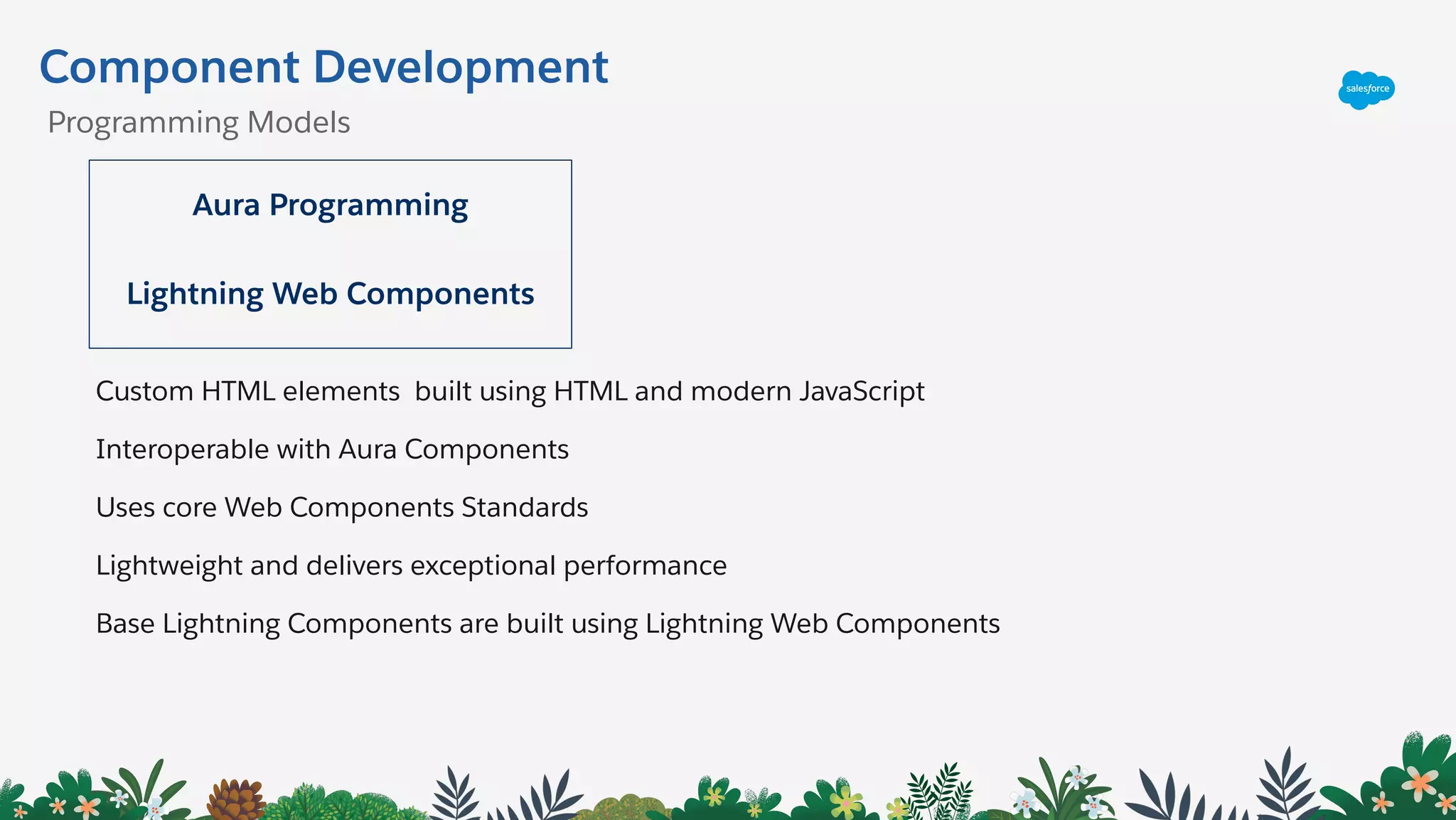 Component Development
Aura Programming
Lightning Web Components
Custom HTML elements built using HTML and modern JavaScript
Interoperable with Aura Components
Uses core Web Components Standards
Lightweight and delivers exceptional performance
Base Lightning Components are built using Lightning Web Components
Programming Models
 