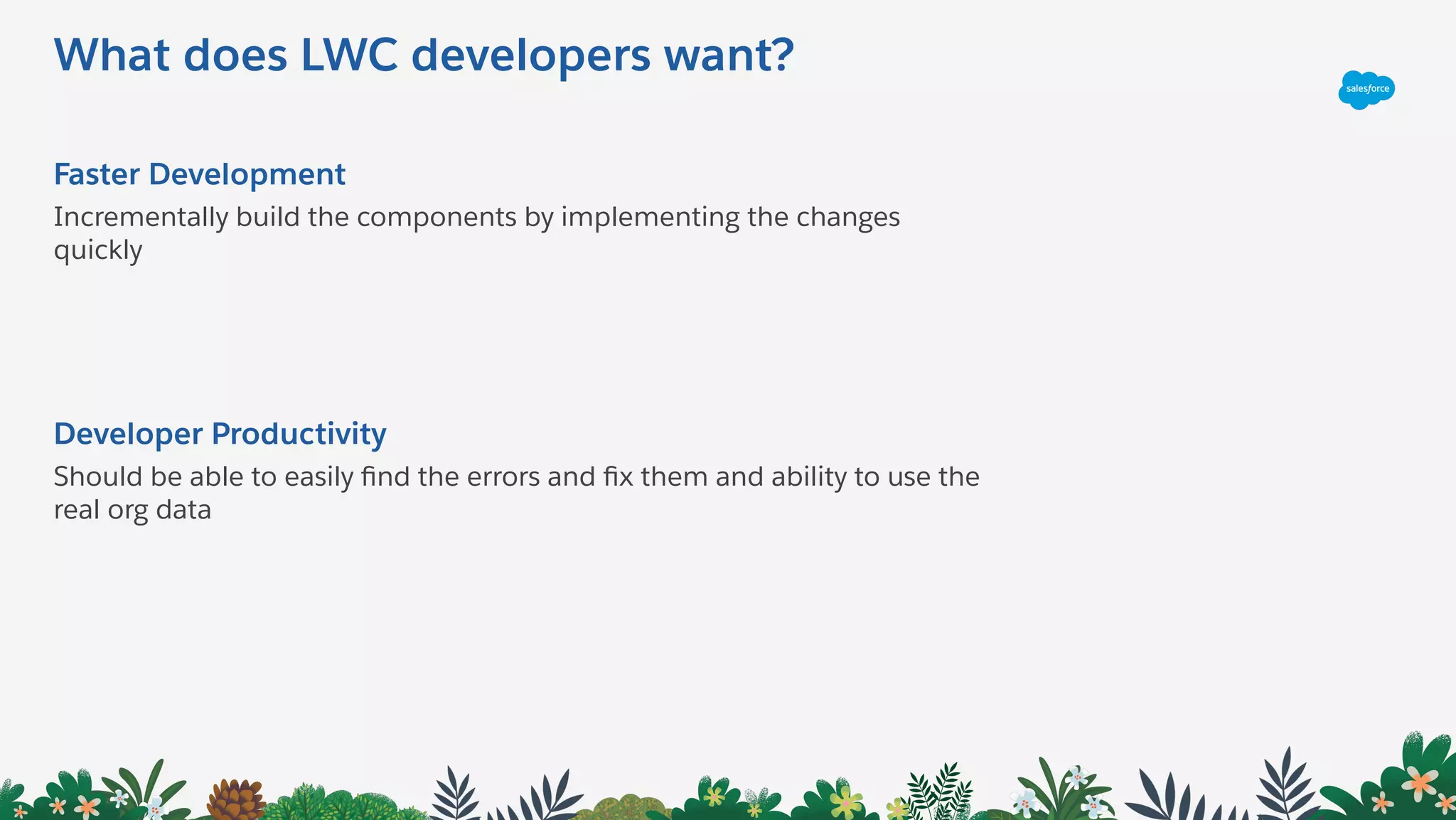 What does LWC developers want?
Faster Development
Incrementally build the components by implementing the changes
quickly
Developer Productivity
Should be able to easily ﬁnd the errors and ﬁx them and ability to use the
real org data
 