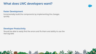 What does LWC developers want?
Faster Development
Incrementally build the components by implementing the changes
quickly
Developer Productivity
Should be able to easily ﬁnd the errors and ﬁx them and ability to use the
real org data
 