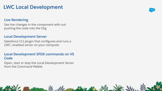 LWC Local Development
Live Rendering
See live changes in the component with out
pushing the code into the Org
Local Development Server
Salesforce CLI plugin that conﬁgures and runs a
LWC–enabled server on your computer
Local Development SFDX commands on VS
Code
Open, start or stop the Local Development Server
from the Command Pallete
 