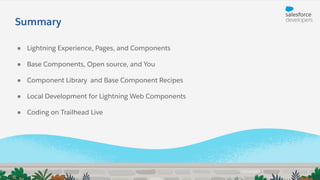 ● Lightning Experience, Pages, and Components
● Base Components, Open source, and You
● Component Library and Base Component Recipes
● Local Development for Lightning Web Components
● Coding on Trailhead Live
Summary
 