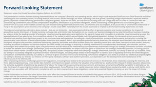 Forward-Looking Statement
Statement under the Private Securities Litigation Reform Act of 1995:
This presentation contains forward-looking statements about the company’s ﬁnancial and operating results, which may include expected GAAP and non-GAAP ﬁnancial and other
operating and non-operating results, including revenue, net income, diluted earnings per share, operating cash ﬂow growth, operating margin improvement, expected revenue
growth, expected current remaining performance obligation growth, expected tax rates, the one-time accounting non-cash charge that was incurred in connection with the
Salesforce.org combination; stock-based compensation expenses, amortization of purchased intangibles, shares outstanding, market growth and sustainability goals. The
achievement or success of the matters covered by such forward-looking statements involves risks, uncertainties and assumptions. If any such risks or uncertainties materialize or
if any of the assumptions prove incorrect, the company’s results could diﬀer materially from the results expressed or implied by the forward-looking statements we make.
The risks and uncertainties referred to above include -- but are not limited to -- risks associated with the eﬀect of general economic and market conditions; the impact of
geopolitical events; the impact of foreign currency exchange rate and interest rate ﬂuctuations on our results; our business strategy and our plan to build our business, including
our strategy to be the leading provider of enterprise cloud computing applications and platforms; the pace of change and innovation in enterprise cloud computing services; the
seasonal nature of our sales cycles; the competitive nature of the market in which we participate; our international expansion strategy; the demands on our personnel and
infrastructure resulting from signiﬁcant growth in our customer base and operations, including as a result of acquisitions; our service performance and security, including the
resources and costs required to avoid unanticipated downtime and prevent, detect and remediate potential security breaches; the expenses associated with new data centers and
third-party infrastructure providers; additional data center capacity; real estate and oﬃce facilities space; our operating results and cash ﬂows; new services and product features,
including any eﬀorts to expand our services beyond the CRM market; our strategy of acquiring or making investments in complementary businesses, joint ventures, services,
technologies and intellectual property rights; the performance and fair value of our investments in complementary businesses through our strategic investment portfolio; our ability
to realize the beneﬁts from strategic partnerships, joint ventures and investments; the impact of future gains or losses from our strategic investment portfolio, including gains or
losses from overall market conditions that may aﬀect the publicly traded companies within the company's strategic investment portfolio; our ability to execute our business plans;
our ability to successfully integrate acquired businesses and technologies, including delays related to the integration of Tableau due to regulatory review by the United Kingdom
Competition and Markets Authority; our ability to continue to grow unearned revenue and remaining performance obligation; our ability to protect our intellectual property rights;
our ability to develop our brands; our reliance on third-party hardware, software and platform providers; our dependency on the development and maintenance of the
infrastructure of the Internet; the
eﬀect of evolving domestic and foreign government regulations, including those related to the provision of services on the Internet, those related to accessing the Internet, and
those addressing data privacy, cross-border data transfers and import and export controls; the valuation of our deferred tax assets and the release of related valuation allowances;
the potential availability of additional tax assets in the future; the impact of new accounting pronouncements and tax laws; uncertainties aﬀecting our ability to estimate our tax
rate; the impact of expensing stock options and other equity awards; the suﬃciency of our capital resources; factors related to our outstanding debt, revolving credit facility, term
loan and loan associated with 50 Fremont; compliance with our debt covenants and lease obligations; current and potential litigation involving us; and the impact of climate
change.
Further information on these and other factors that could aﬀect the company’s ﬁnancial results is included in the reports on Forms 10-K, 10-Q and 8-K and in other ﬁlings it
makes with the Securities and Exchange Commission from time to time. These documents are available on the SEC Filings section of the Investor Information section of the
company’s website at www.salesforce.com/investor.
Salesforce.com, inc. assumes no obligation and does not intend to update these forward-looking statements, except as required by law.
 