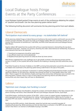 Local Dialogue hosts Fringe
Events at the Party Conferences                                                                       October 2011


Local Dialogue hosted packed fringe events at each of the conferences debating the subject
of ‘Localism and Growth: Can the new planning system deliver both?’

The following briefing document will summarise the key planning points from each debate.



Liberal Democrats
‘Participation must extend to every group – no stakeholder left behind’
Of the planning related fringes at Liberal Democrat Conference the event Localism and Growth was one of the
liveliest and best attended. The panel was made up of Stephen Gilbert MP, CLG committee member, Dr Tim
Leunig, Chief Economist of CentreForum, Trudi Elliot, the RTPI’s Chief Executive and Local Dialogue Partner,
Mark Brown.

Stephen Gilbert MP stated that the Localism Bill will be an essential element in dismantling the top down
“Whitehall knows best”. However, his concerns, shared by the wider Liberal Democrat membership, focused on
three elements that had to be improved:

  1. Transitional arrangements should be made clearer
  2. Less affluent areas must not be abandoned
  3. Neighbourhood planning should not solely be driven by home owners

Mark Brown suggested that a key challenge was to get people involved in the planning process and the
success, or failure, of the Localism Bill will be linked to the enabling or blocking role local authorities could
play.

Trudi Elliot focused on the level of debate on the NPPF surmising that polarisation around the discussions was
not helpful and could lead to the planning system being undermined in the eyes of the public.

The panel agreed that any developer involvement in drafting Neighbourhood Development Orders would be a
significant advance on the status quo, whereby new schemes are done ‘to’ local people rather than ‘with’
them. There is support for the direction of plans and hope that communities will become more involved in the
planning system, however, there is a lack of clarity about how planning reforms will affect Britain’s
communities and what impact they will have on development.




Labour
‘Optimism over changes, but funding is crucial’
Colin Haylock, RTPI Senior Vice-President, chaired the Localism and Growth debate at the Tate Liverpool with a
panel including Trudi Elliott, Heidi Alexander MP and Local Dialogue Associate Partner, Scott Royal.

Trudi Elliott began, clarifying the position of the RTPI – which is keen to support greater engagement in the
planning process and are concerned about the ‘selling’ of planning permissions. Referring to a number of
successful RTPI case studies – available from its website – she highlighted that neighbourhood planning is not
new.

Reinforcing the RTPI’s position, Heidi Alexander, stated she had also seen successful examples of
neighbourhood planning. Whilst pointing out that she feels there is confusion in the NPPF, she also raised
concern that there is no mention of affordable housing in the NPPF.
 