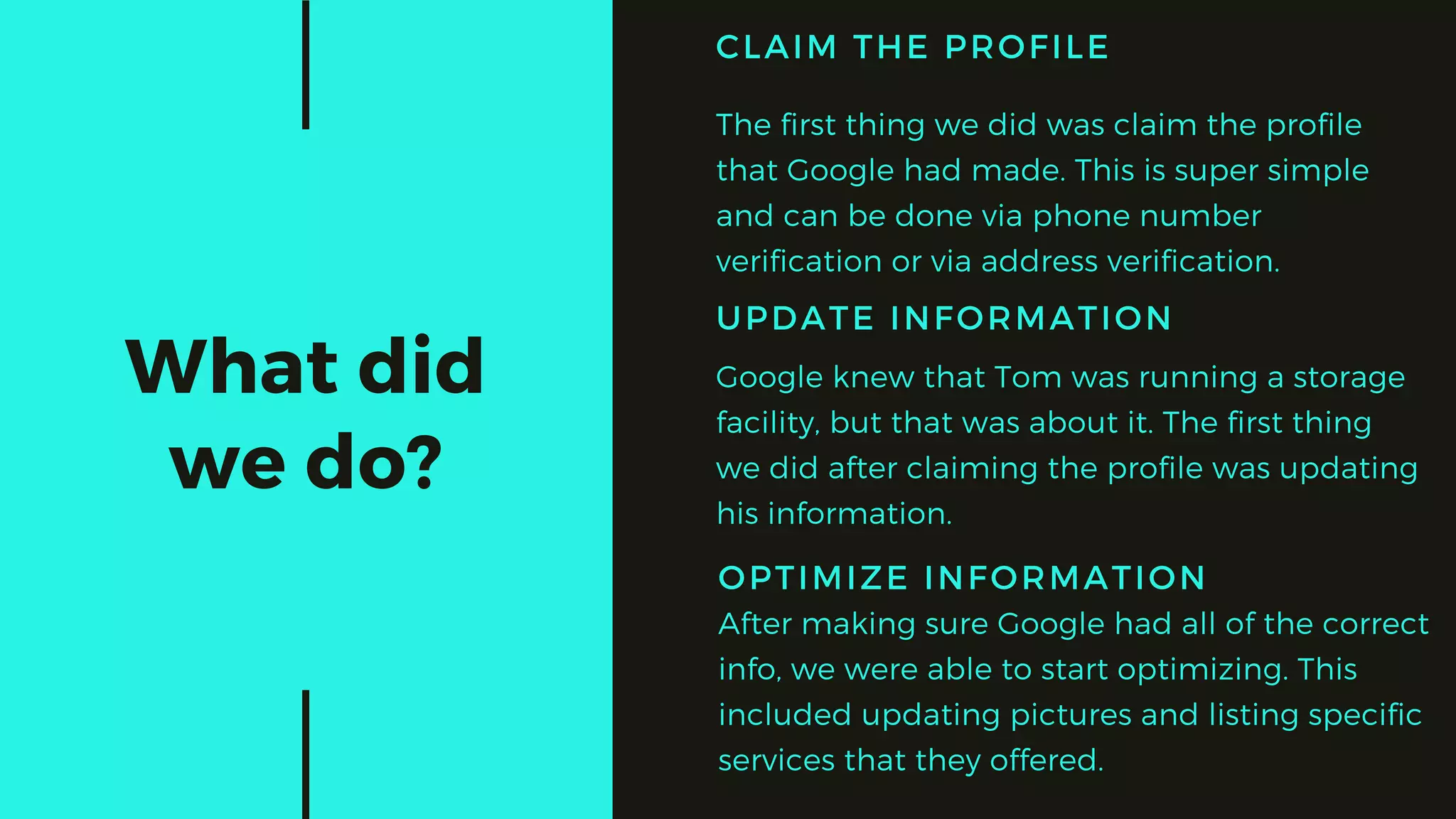 What did
we do?
UPDATE INFORMATION
Google knew that Tom was running a storage
facility, but that was about it. The first thing
we did after claiming the profile was updating
his information.
OPTIMIZE INFORMATION
After making sure Google had all of the correct
info, we were able to start optimizing. This
included updating pictures and listing specific
services that they offered.
CLAIM THE PROFILE
The first thing we did was claim the profile
that Google had made. This is super simple
and can be done via phone number
verification or via address verification.
 