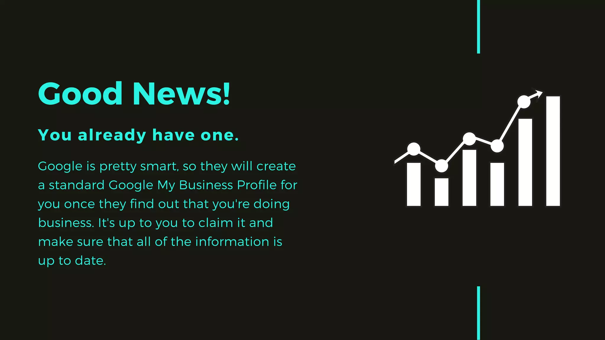 Good News!
You already have one.
Google is pretty smart, so they will create
a standard Google My Business Profile for
you once they find out that you're doing
business. It's up to you to claim it and
make sure that all of the information is
up to date. 
 