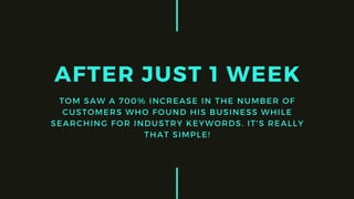 AFTER JUST 1 WEEK
TOM SAW A 700% INCREASE IN THE NUMBER OF
CUSTOMERS WHO FOUND HIS BUSINESS WHILE
SEARCHING FOR INDUSTRY KEYWORDS. IT'S REALLY
THAT SIMPLE!
 