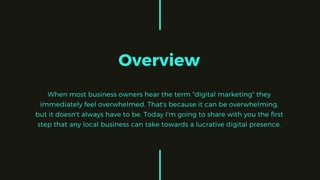 Overview
When most business owners hear the term "digital marketing" they
immediately feel overwhelmed. That's because it can be overwhelming,
but it doesn't always have to be. Today I'm going to share with you the first
step that any local business can take towards a lucrative digital presence.
 