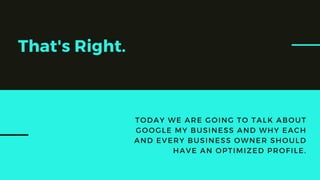 That's Right.
TODAY WE ARE GOING TO TALK ABOUT
GOOGLE MY BUSINESS AND WHY EACH
AND EVERY BUSINESS OWNER SHOULD
HAVE AN OPTIMIZED PROFILE.
 