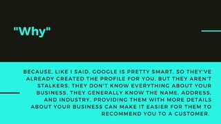 "Why"
BECAUSE, LIKE I SAID, GOOGLE IS PRETTY SMART, SO THEY'VE
ALREADY CREATED THE PROFILE FOR YOU. BUT THEY AREN'T
STALKERS. THEY DON'T KNOW EVERYTHING ABOUT YOUR
BUSINESS. THEY GENERALLY KNOW THE NAME, ADDRESS,
AND INDUSTRY. PROVIDING THEM WITH MORE DETAILS
ABOUT YOUR BUSINESS CAN MAKE IT EASIER FOR THEM TO
RECOMMEND YOU TO A CUSTOMER.
 