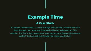 Example Time
A Case Study
A client of mine named Tom runs storage facility called James River RV &
Boat Storage. He called me frustrated with the performance of his
website. The first thing I asked was "have you set up a Google My Business
profile?" He had not, but Google had made one for him.
 